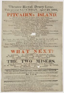 Theatre Royal Drury Lane :This present Saturday April 20 1816, Their Majesties’ servants will perform (4th time) a new romantick operatick Ballet Spectacle, ... "Pitcairn's Island" ... composed by and produced under the direction of Mr Byrne; the vocal and melo-dramatick musick composed and compiled by Mr M Corri ... after which (19th time) a new farce, called "What next?" to which will be added (2d time these 20 years) the musical farce called "The two misers" [1816]