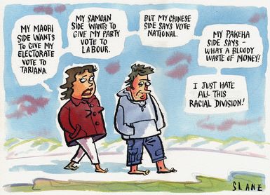"My Maori side wants to give my electorate vote to Tariana. My Samoan side wants to give my party vote to Labour. But my Chinese side says vote National. My Pakeha side says - what a bloody waste of money! I just hate all this racial division!" 29 April, 2004