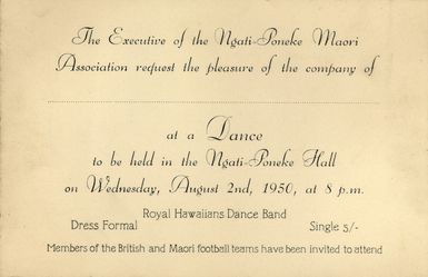 Ngati-Poneke Maori Association :The executive of the Ngati-Poneke Maori Association request the pleasure of the company of [.....] at a dance to be held in the Ngati-Poneke Hall on Wednesday, August 2nd, 1950, at 8 p.m. Royal Hawaiians Dance Band. Members of the British and Maori Football teams have been invited to attend. 1950.
