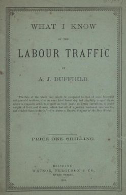 What I know of the labour traffic : a lecture delivered to the School of Arts, Mackay, the capital of the sugar industry in North Queensland, June, 1884, with a preface / by A.J. Duffield