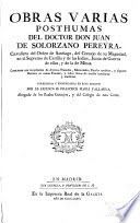 Obras varias posthumas del Juan de Solorzano Pereyra : contienen una recopilacion de diversos tratados, memoriales, papeles erudítos, y algunos escrtios en causas fiscales, y todos llenos de mucha enseñanza y erudicion