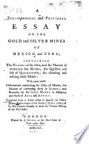 A philosophical and practical essay on the gold and silver mines of Mexico and Peru : containing the nature of the ore, and the manner of working the mines, the qualities and use of quicksilver, the cleansing and refining these metals : with many useful observations concerning the assay of metals, the manner of conveying them to Europe, and remarks on the gold mines in Hungary, and those of Asia and Africa