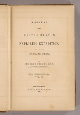 (Title Page to) Narrative of the United States Exploring Expedition During the Years 1838, 1839, 1840, 1841, 1842. By Charles Wilkes, U.S.N. Commander of the Expedition, member of the American Philosophical Society, etc. In Five Volumes, and an atlas. Vol. IV. Philadelphia: Lea & Blanchard. 1845. (on verso) Entered ... 1844, By Charles Wilkes ... District of Columbia.