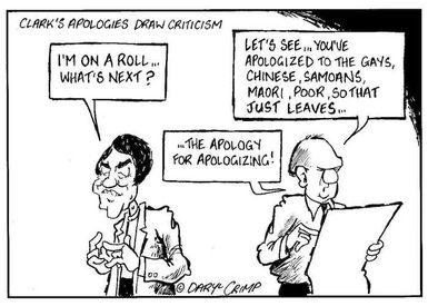 Crimp, Daryl, 1958- :Clark's apologies draw criticism. 'I'm on a roll... What's next?' 'Let's see... you've apologized to the gays, Chinese, Samoans, Maori, poor, so that just leaves......the apology for apologizing!' 7 June 2002.