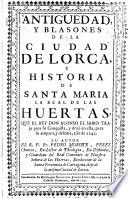 Antiguedad, y blasones de la ciudad de Lorca, y historia de Santa Maria la real de las Huertas, que el Rey Don Alonso el Sabio Trajo para su Conquista, y dexò en ella, para su amparo, y defensa, año de 1242